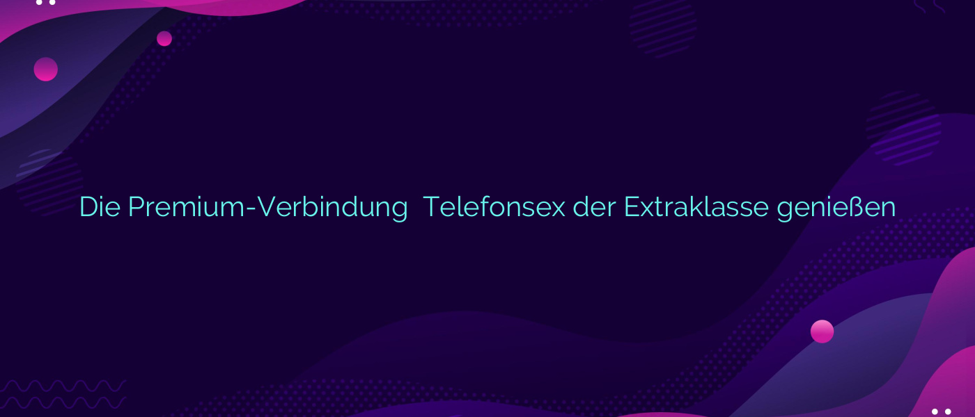 Die Premium-Verbindung ❤️ Telefonsex der Extraklasse genießen